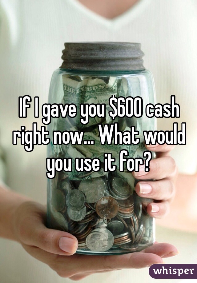 If I gave you $600 cash right now... What would you use it for?
