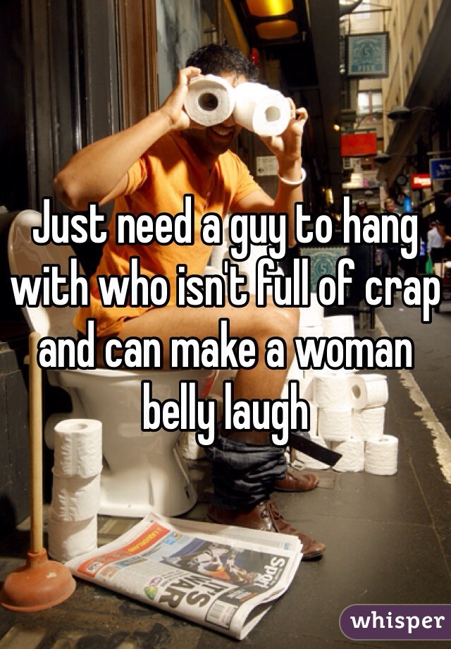 Just need a guy to hang with who isn't full of crap and can make a woman belly laugh