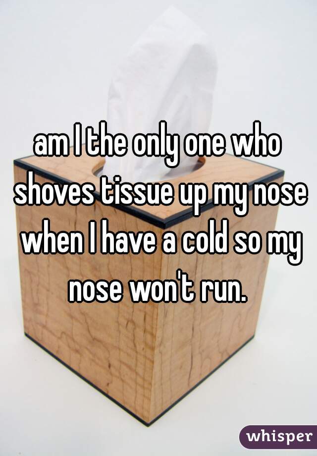 am I the only one who shoves tissue up my nose when I have a cold so my nose won't run. 