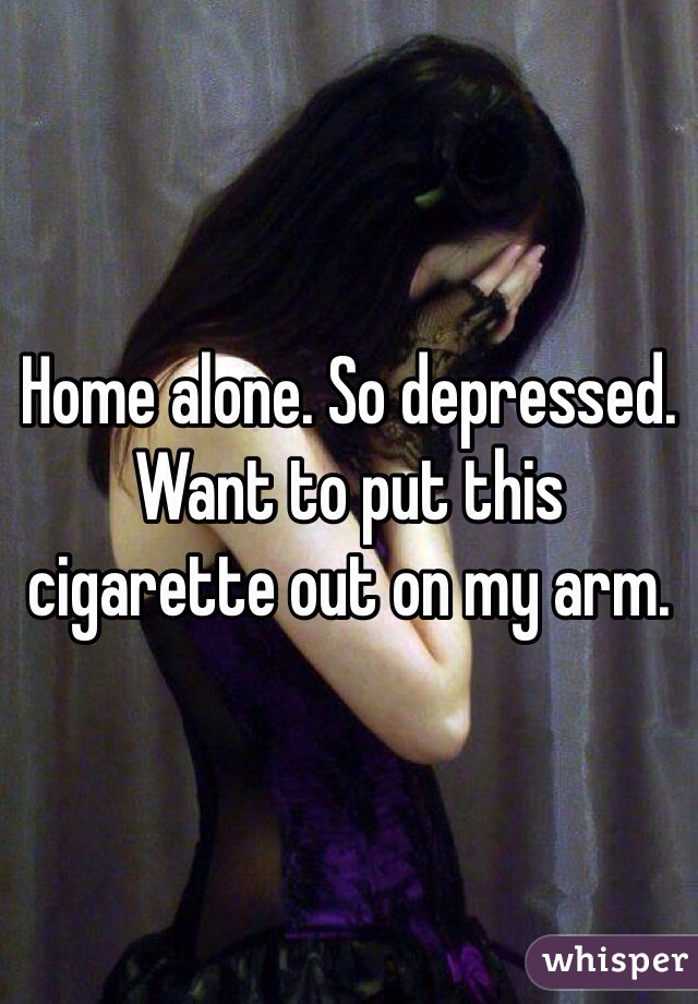 Home alone. So depressed. Want to put this cigarette out on my arm.