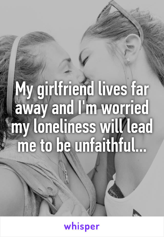 My girlfriend lives far away and I'm worried my loneliness will lead me to be unfaithful...