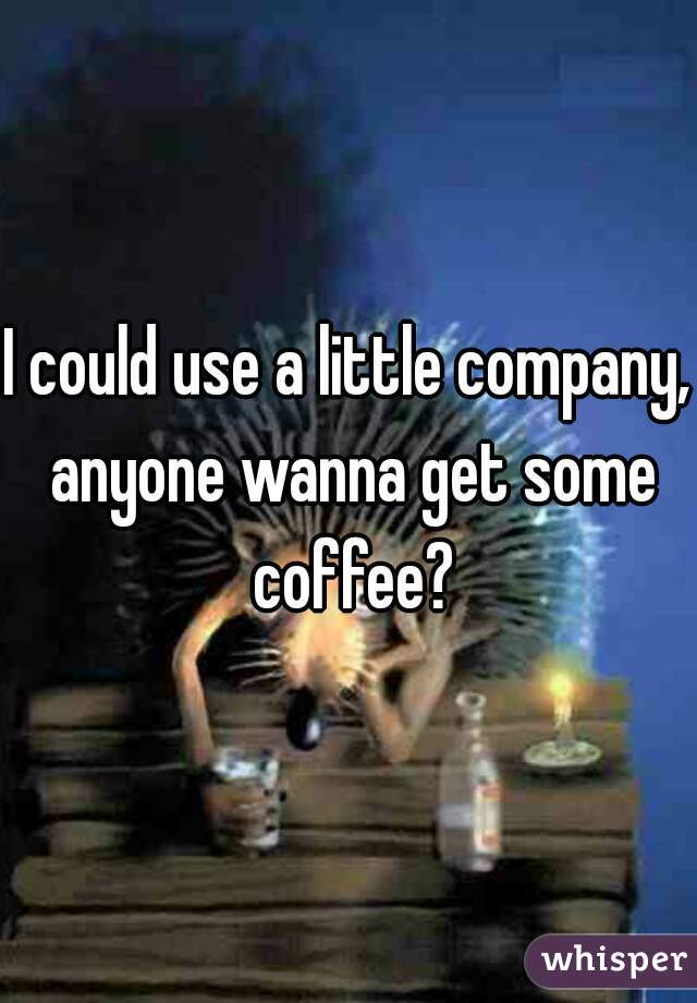 I could use a little company, anyone wanna get some coffee?