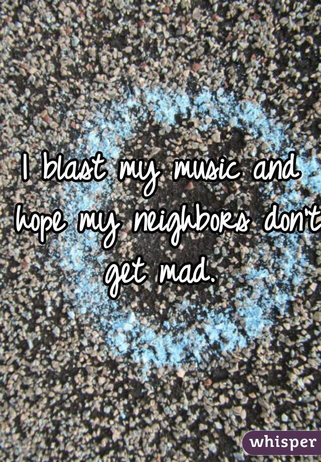 I blast my music and hope my neighbors don't get mad. 