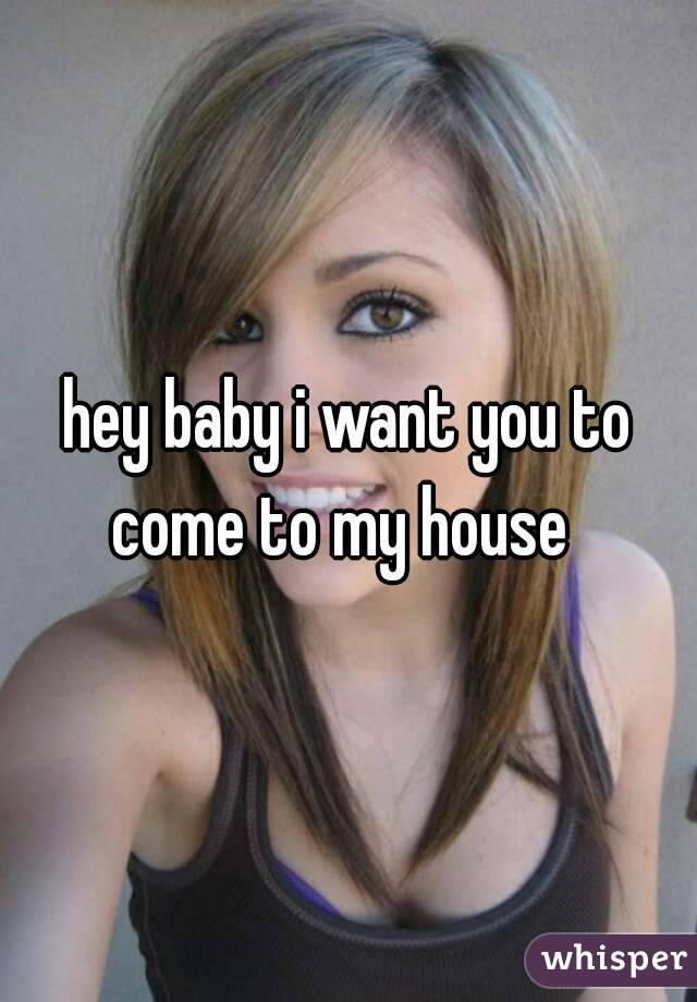 hey baby i want you to come to my house  