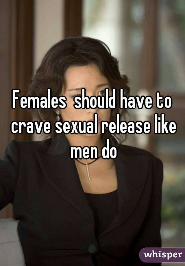 Females  should have to crave sexual release like men do