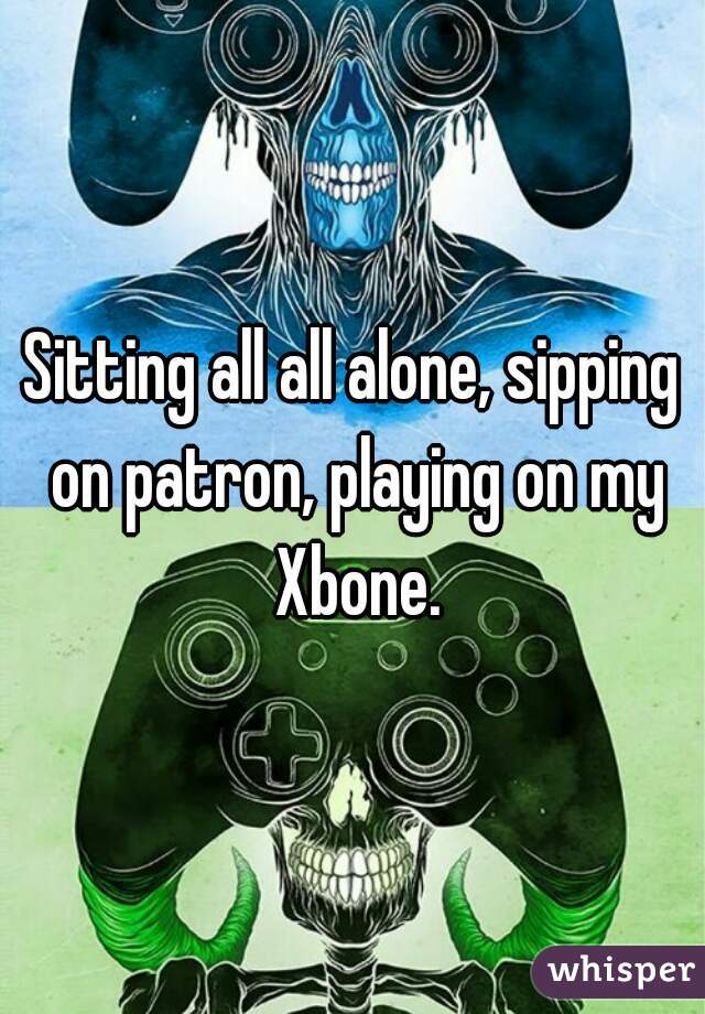 Sitting all all alone, sipping on patron, playing on my Xbone.