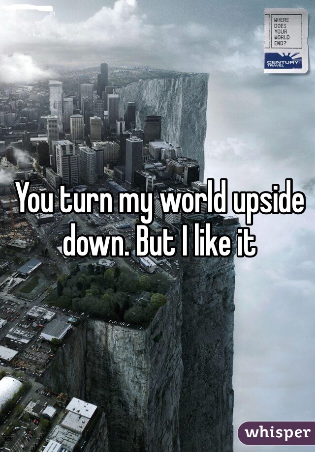 You turn my world upside down. But I like it 