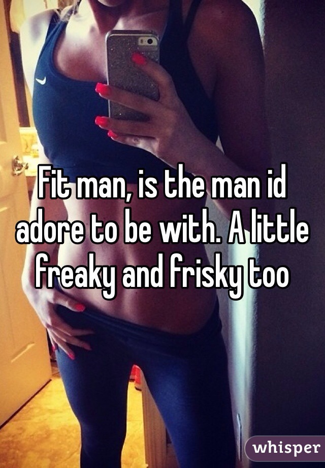Fit man, is the man id adore to be with. A little freaky and frisky too