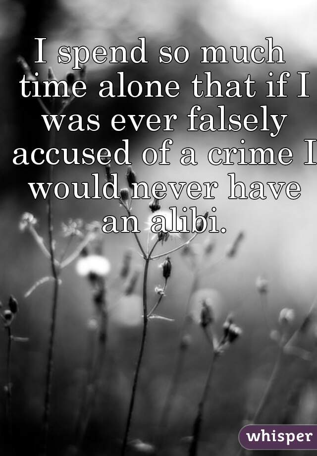 I spend so much time alone that if I was ever falsely accused of a crime I would never have an alibi.