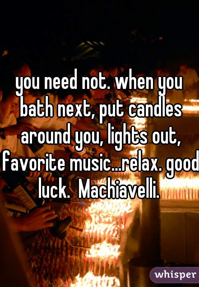 you need not. when you bath next, put candles around you, lights out, favorite music...relax. good luck.  Machiavelli. 