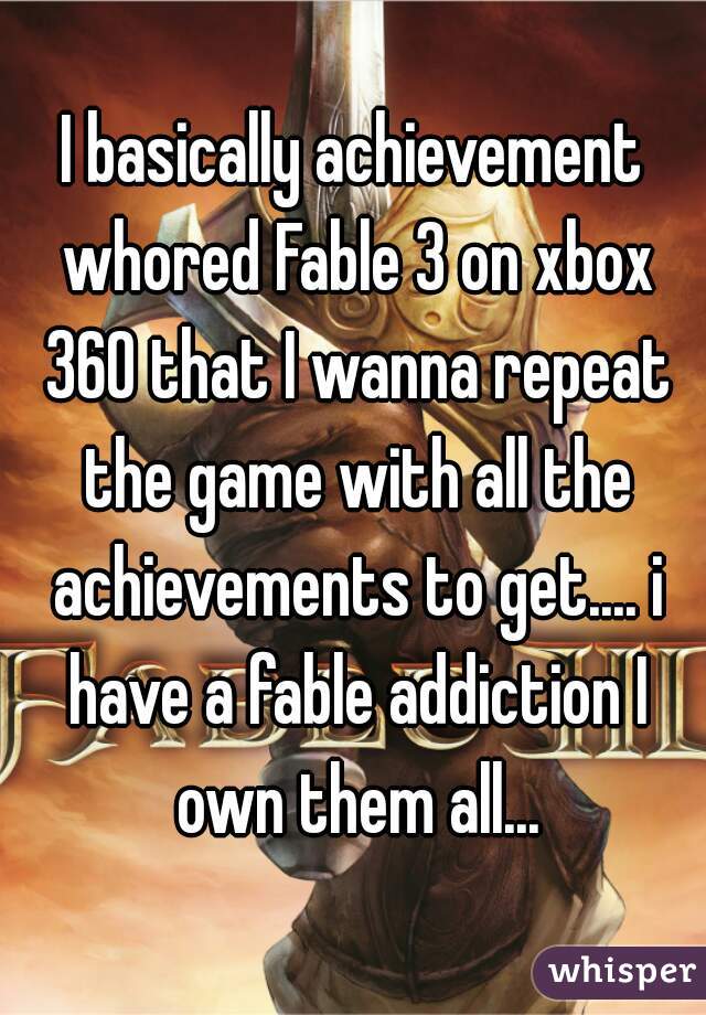 I basically achievement whored Fable 3 on xbox 360 that I wanna repeat the game with all the achievements to get.... i have a fable addiction I own them all...