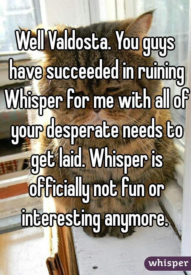 Well Valdosta. You guys have succeeded in ruining Whisper for me with all of your desperate needs to get laid. Whisper is officially not fun or interesting anymore. 