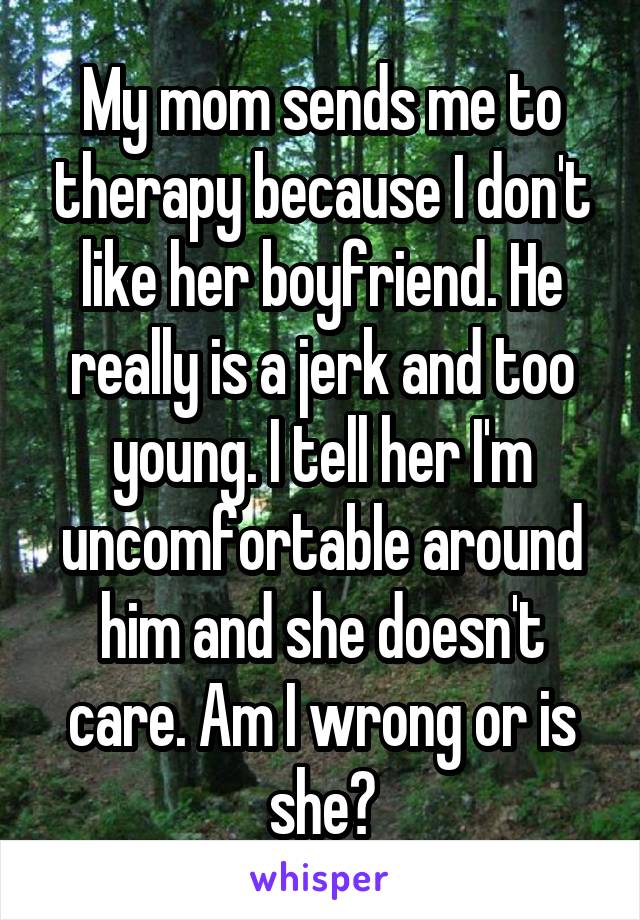 My mom sends me to therapy because I don't like her boyfriend. He really is a jerk and too young. I tell her I'm uncomfortable around him and she doesn't care. Am I wrong or is she?