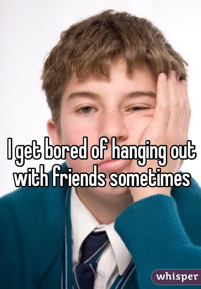 I get bored of hanging out with friends sometimes
