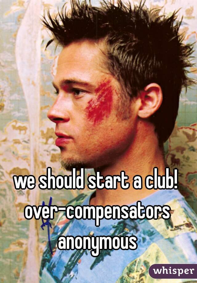 we should start a club! over-compensators anonymous