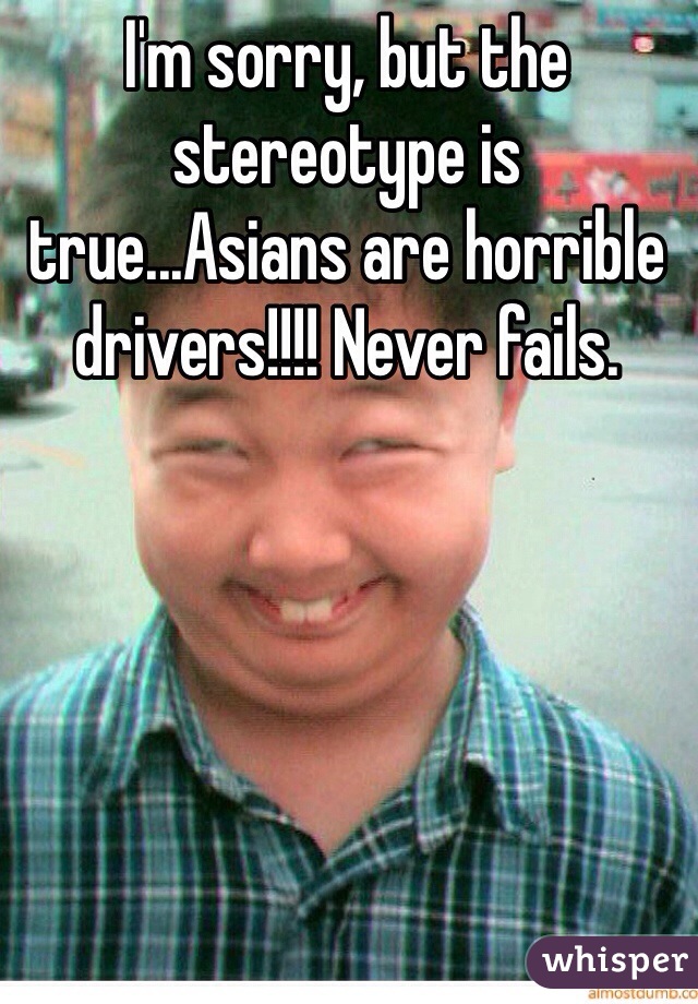 I'm sorry, but the stereotype is true...Asians are horrible drivers!!!! Never fails.