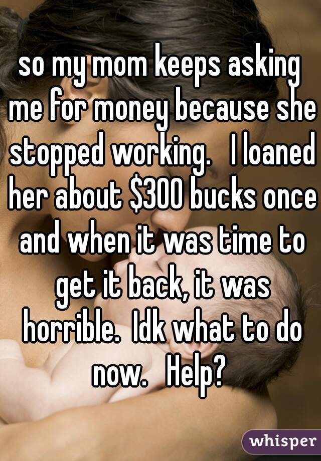 so my mom keeps asking me for money because she stopped working.   I loaned her about $300 bucks once and when it was time to get it back, it was horrible.  Idk what to do now.   Help? 