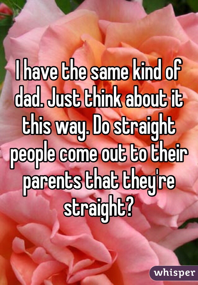 I have the same kind of dad. Just think about it this way. Do straight people come out to their parents that they're straight?