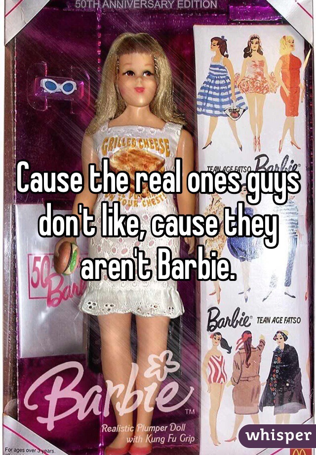 Cause the real ones guys don't like, cause they aren't Barbie.