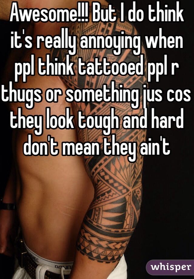Awesome!!! But I do think it's really annoying when ppl think tattooed ppl r thugs or something jus cos they look tough and hard don't mean they ain't 