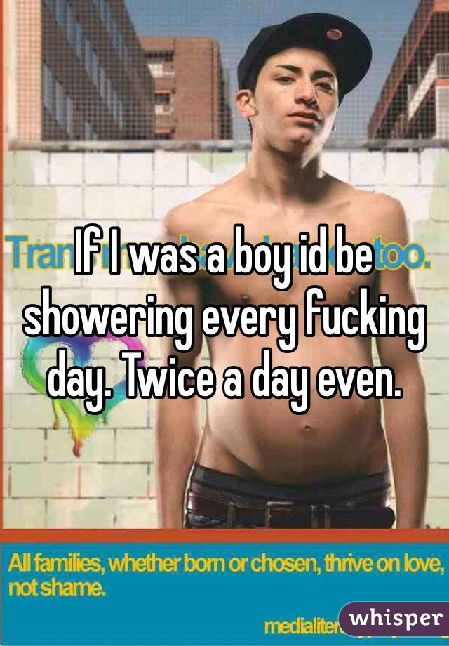 If I was a boy id be showering every fucking day. Twice a day even. 