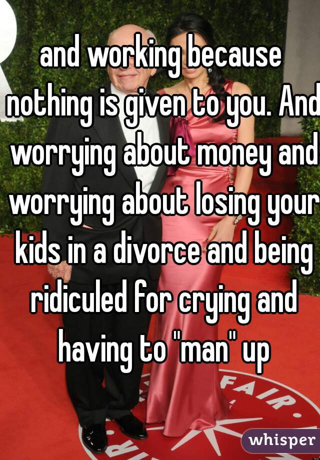 and working because nothing is given to you. And worrying about money and worrying about losing your kids in a divorce and being ridiculed for crying and having to "man" up