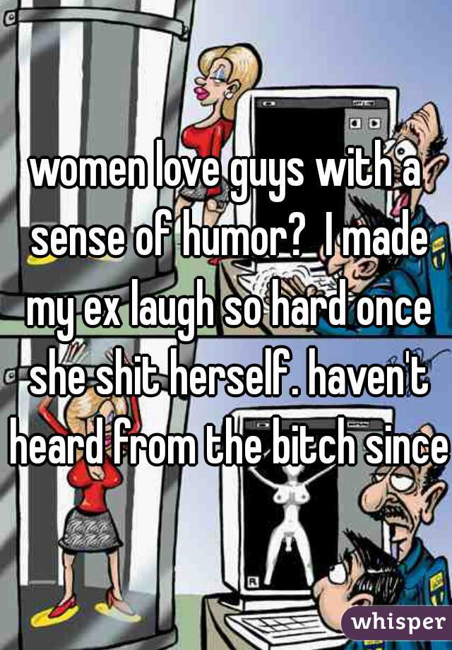 women love guys with a sense of humor?  I made my ex laugh so hard once she shit herself. haven't heard from the bitch since