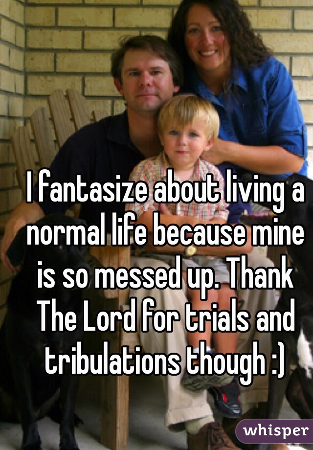 I fantasize about living a normal life because mine is so messed up. Thank The Lord for trials and tribulations though :)
