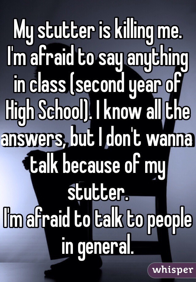 My stutter is killing me.
I'm afraid to say anything in class (second year of High School). I know all the answers, but I don't wanna talk because of my stutter.
I'm afraid to talk to people in general. 
