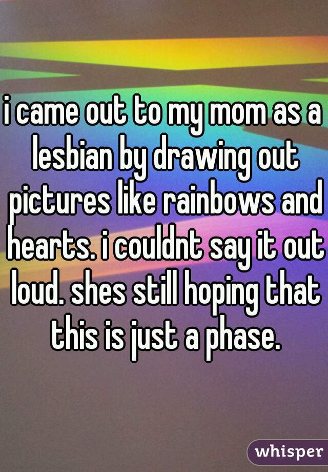i came out to my mom as a lesbian by drawing out pictures like rainbows and hearts. i couldnt say it out loud. shes still hoping that this is just a phase.