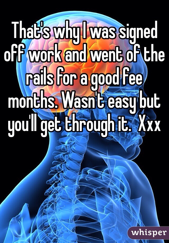 That's why I was signed off work and went of the rails for a good fee months. Wasn't easy but you'll get through it.  Xxx 