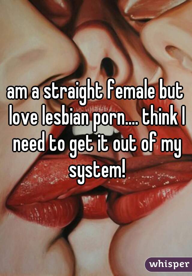 am a straight female but love lesbian porn.... think I need to get it out of my system!