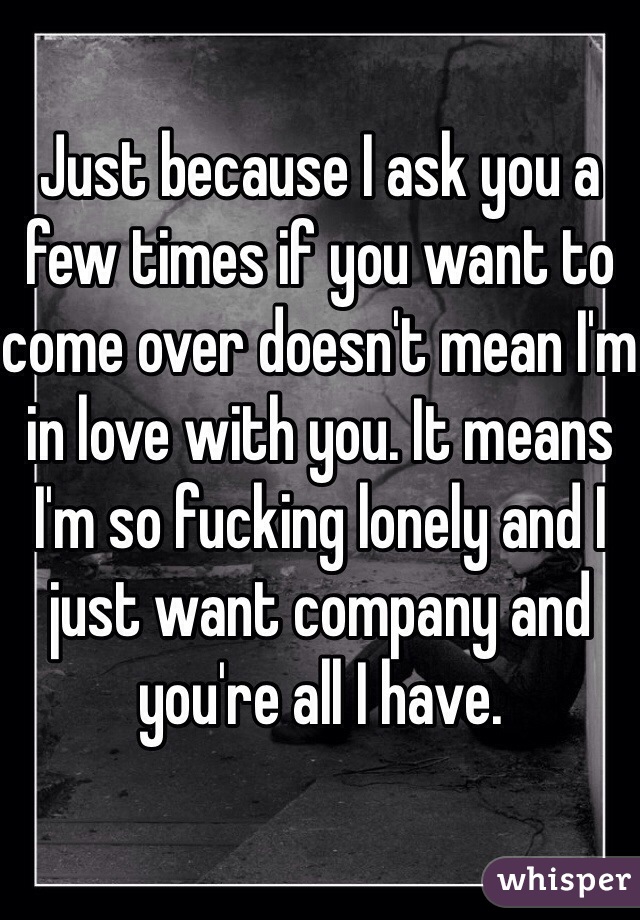 Just because I ask you a few times if you want to come over doesn't mean I'm in love with you. It means I'm so fucking lonely and I just want company and you're all I have.