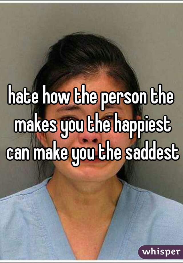 hate how the person the makes you the happiest can make you the saddest