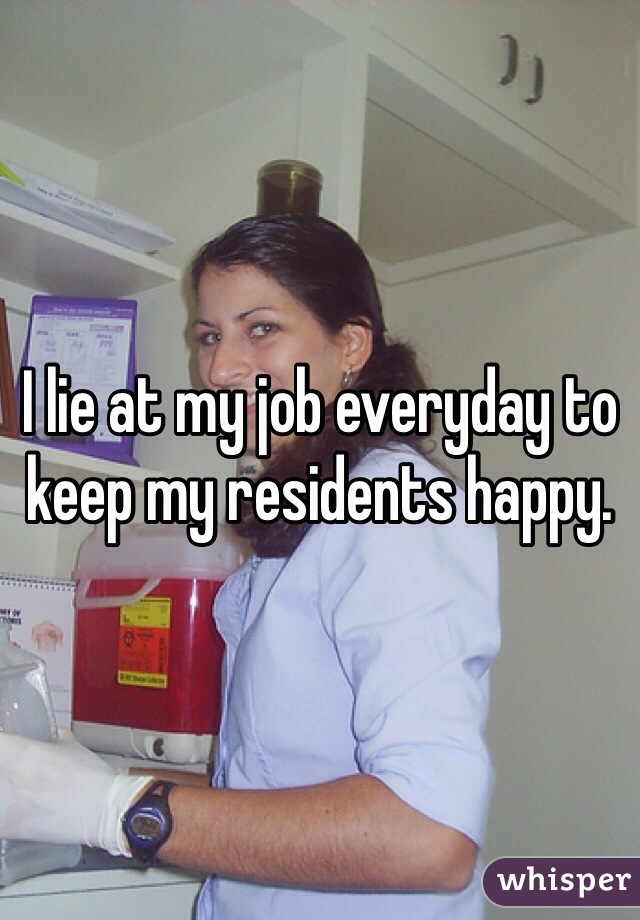 I lie at my job everyday to keep my residents happy. 