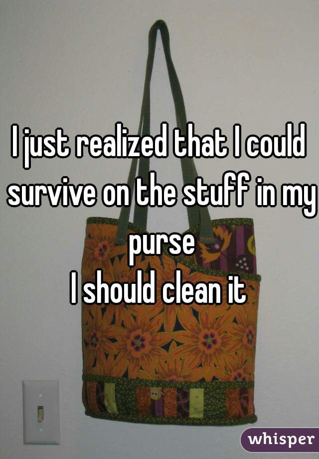 I just realized that I could survive on the stuff in my purse
I should clean it