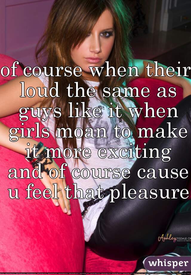 of course when their loud the same as guys like it when girls moan to make it more exciting and of course cause u feel that pleasure 