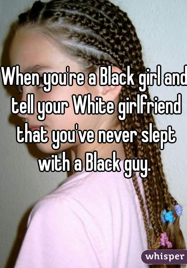 When you're a Black girl and tell your White girlfriend that you've never slept with a Black guy. 
