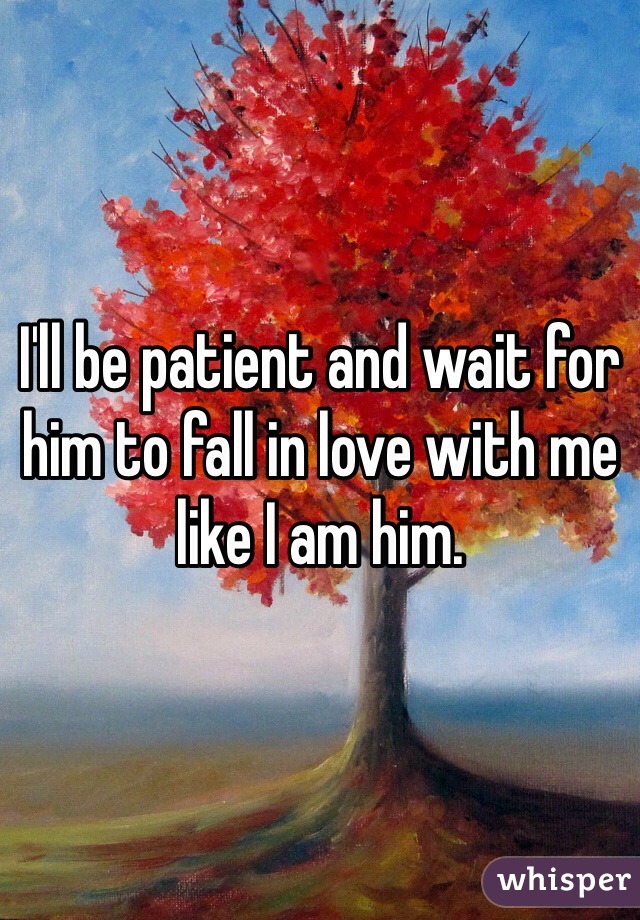 I'll be patient and wait for him to fall in love with me like I am him. 