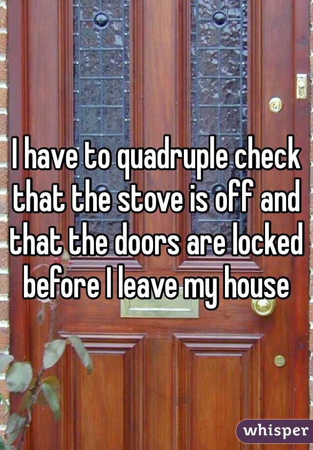 I have to quadruple check that the stove is off and that the doors are locked before I leave my house 
