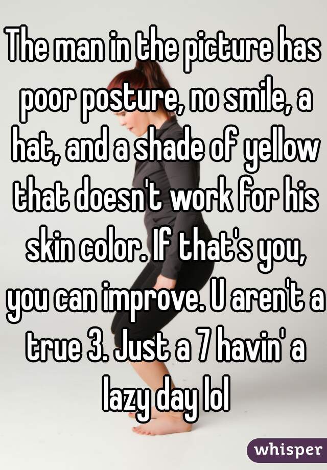 The man in the picture has poor posture, no smile, a hat, and a shade of yellow that doesn't work for his skin color. If that's you, you can improve. U aren't a true 3. Just a 7 havin' a lazy day lol