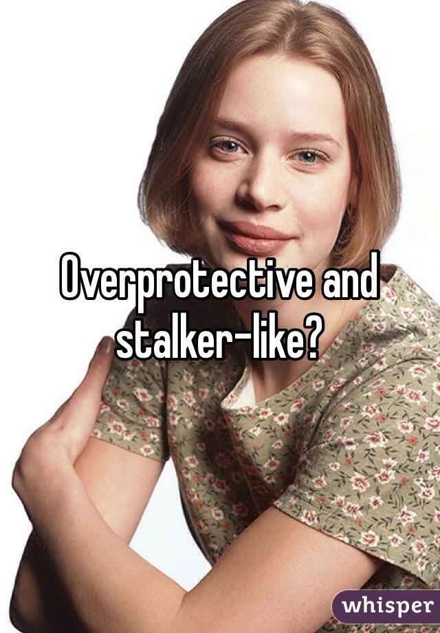 Overprotective and stalker-like?