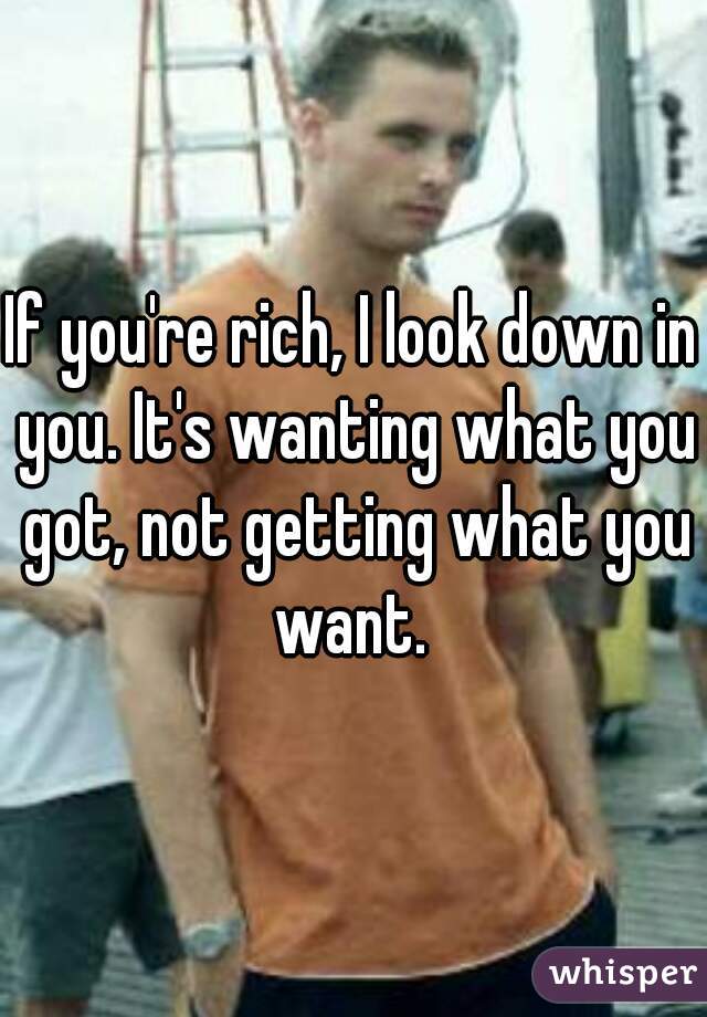 If you're rich, I look down in you. It's wanting what you got, not getting what you want. 