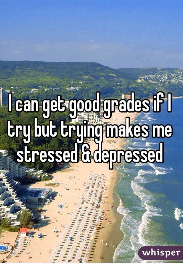I can get good grades if I try but trying makes me stressed & depressed
