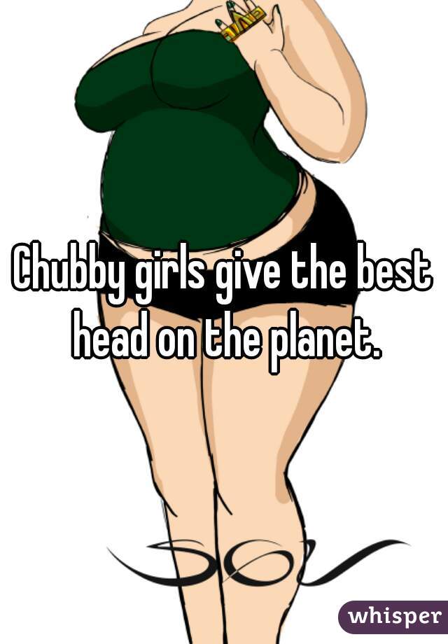 Chubby girls give the best head on the planet.