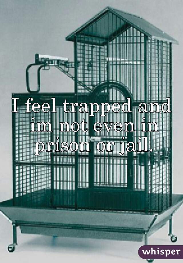 I feel trapped and im not even in prison or jail.
