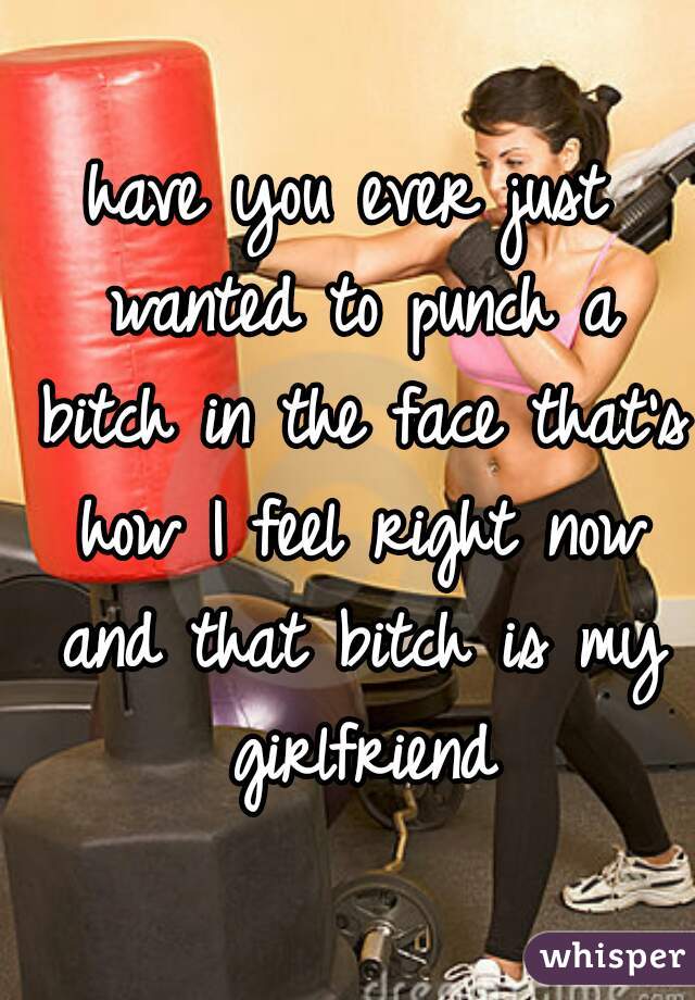 have you ever just wanted to punch a bitch in the face that's how I feel right now and that bitch is my girlfriend