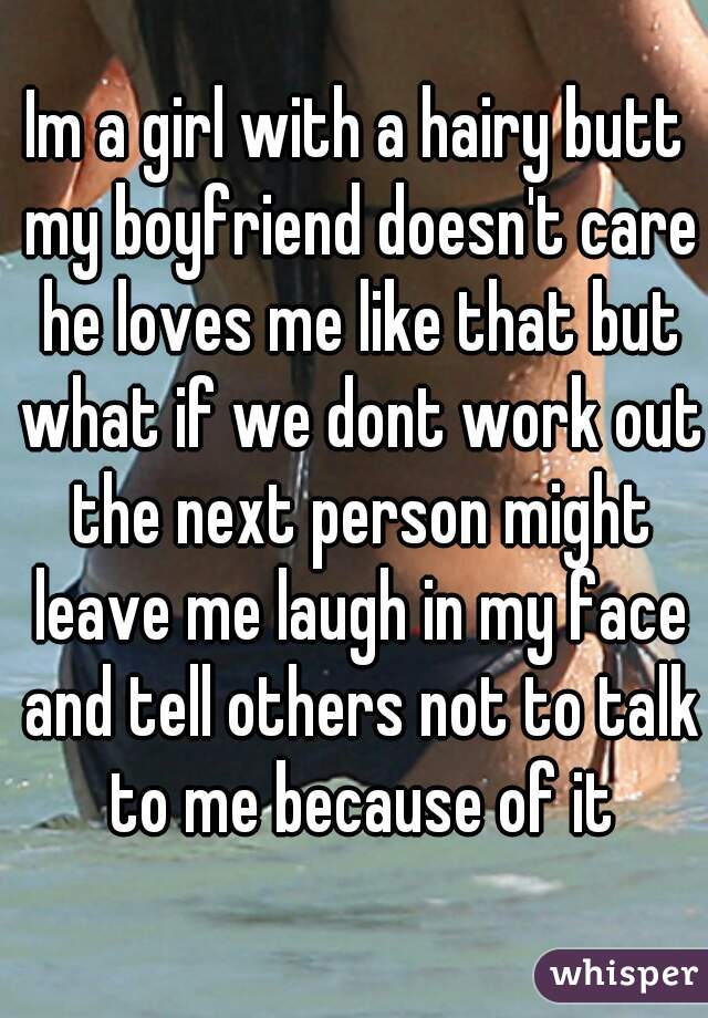Im a girl with a hairy butt my boyfriend doesn't care he loves me like that but what if we dont work out the next person might leave me laugh in my face and tell others not to talk to me because of it