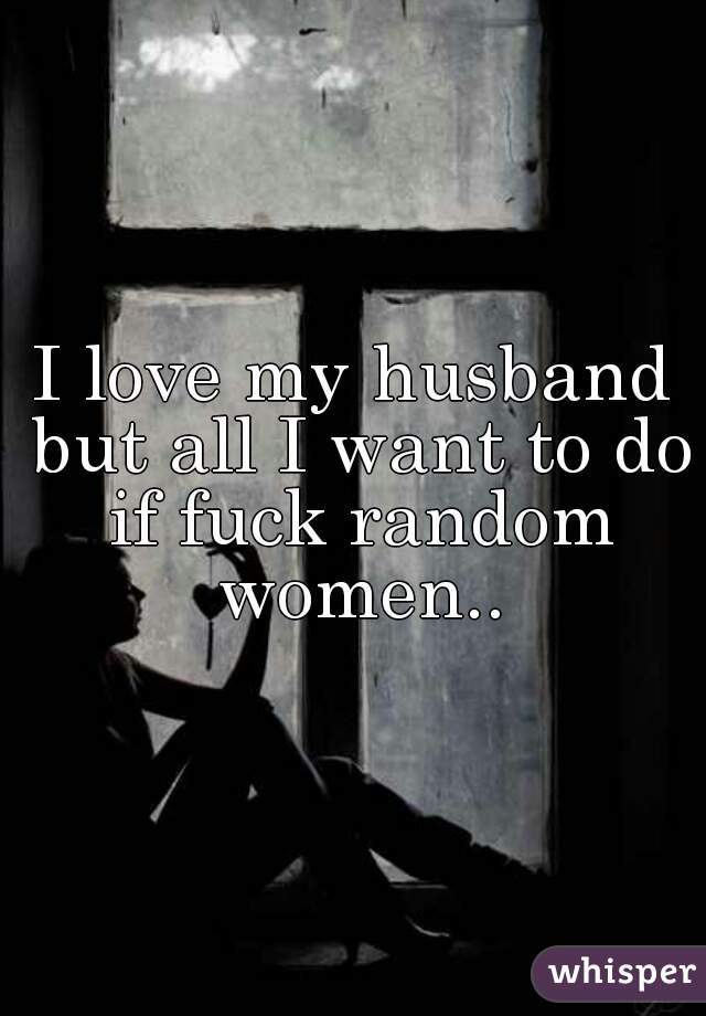 I love my husband but all I want to do if fuck random women..