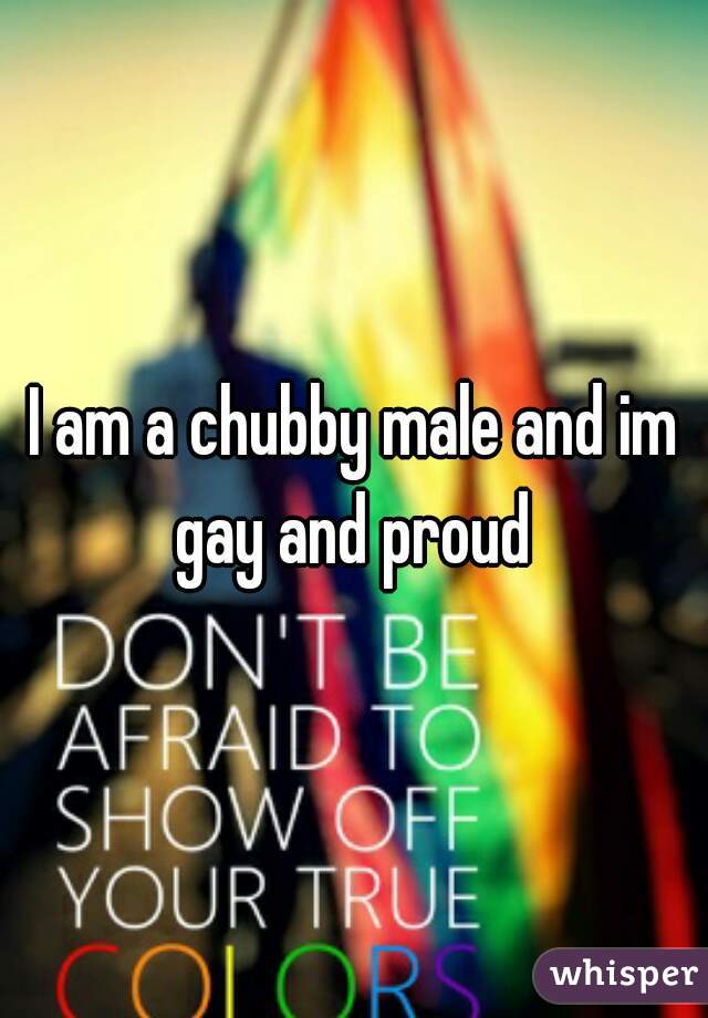 I am a chubby male and im gay and proud 